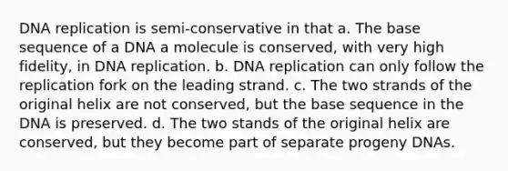 DNA replication is semi-conservative in that a. The base sequence of a DNA a molecule is conserved, with very high fidelity, in DNA replication. b. DNA replication can only follow the replication fork on the leading strand. c. The two strands of the original helix are not conserved, but the base sequence in the DNA is preserved. d. The two stands of the original helix are conserved, but they become part of separate progeny DNAs.