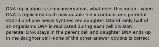 DNA replication is semiconservative, what does this mean - when DNA is replicated each new double helix contains one parental strand and one newly synthesized daughter strand -only half of an organisms DNA is replicated during each cell division -parental DNA stays in the parent cell and daughter DNA ends up in the daughter cell -none of the other answer options is correct