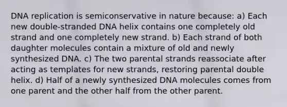 DNA replication is semiconservative in nature because: a) Each new double-stranded DNA helix contains one completely old strand and one completely new strand. b) Each strand of both daughter molecules contain a mixture of old and newly synthesized DNA. c) The two parental strands reassociate after acting as templates for new strands, restoring parental double helix. d) Half of a newly synthesized DNA molecules comes from one parent and the other half from the other parent.