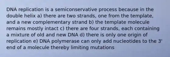 DNA replication is a semiconservative process because in the double helix a) there are two strands, one from the template, and a new complementary strand b) the template molecule remains mostly intact c) there are four strands, each containing a mixture of old and new DNA d) there is only one origin of replication e) DNA polymerase can only add nucleotides to the 3' end of a molecule thereby limiting mutations