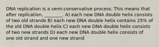 DNA replication is a semi-conservative process. This means that after replication, ________. A) each new DNA double helix consists of two old strands B) each new DNA double helix contains 25% of the old DNA double helix C) each new DNA double helix consists of two new strands D) each new DNA double helix consists of one old strand and one new strand