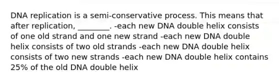 DNA replication is a semi-conservative process. This means that after replication, ________. -each new DNA double helix consists of one old strand and one new strand -each new DNA double helix consists of two old strands -each new DNA double helix consists of two new strands -each new DNA double helix contains 25% of the old DNA double helix