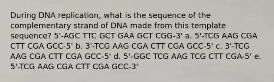 During DNA replication, what is the sequence of the complementary strand of DNA made from this template sequence? 5'-AGC TTC GCT GAA GCT CGG-3' a. 5'-TCG AAG CGA CTT CGA GCC-5' b. 3'-TCG AAG CGA CTT CGA GCC-5' c. 3'-TCG AAG CGA CTT CGA GCC-5' d. 5'-GGC TCG AAG TCG CTT CGA-5' e. 5'-TCG AAG CGA CTT CGA GCC-3'