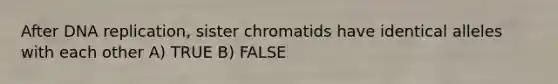 After DNA replication, sister chromatids have identical alleles with each other A) TRUE B) FALSE