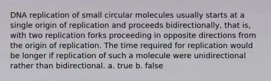 DNA replication of small circular molecules usually starts at a single origin of replication and proceeds bidirectionally, that is, with two replication forks proceeding in opposite directions from the origin of replication. The time required for replication would be longer if replication of such a molecule were unidirectional rather than bidirectional. a. true b. false