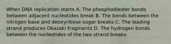 When DNA replication starts A. The phosphodiester bonds between adjacent nucleotides break B. The bonds between the nitrogen base and deoxyribose sugar breaks C. The leading strand produces Okazaki fragments D. The hydrogen bonds between the nucleotides of the two strand breaks