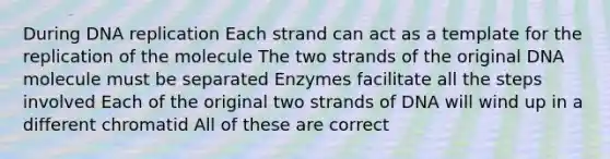 During DNA replication Each strand can act as a template for the replication of the molecule The two strands of the original DNA molecule must be separated Enzymes facilitate all the steps involved Each of the original two strands of DNA will wind up in a different chromatid All of these are correct