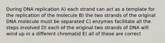 During <a href='https://www.questionai.com/knowledge/kofV2VQU2J-dna-replication' class='anchor-knowledge'>dna replication</a> A) each strand can act as a template for the replication of the molecule B) the two strands of the original DNA molecule must be separated C) enzymes facilitate all the steps involved D) each of the original two strands of DNA will wind up in a different chromatid E) all of these are correct