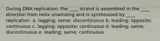 During DNA replication, the ____ strand is assembled in the ____ direction from helix unwinding and is synthesized by ____ replication. a. lagging; same; discontinuous b. leading; opposite; continuous c. lagging; opposite; continuous d. leading; same; discontinuous e. leading; same; continuous