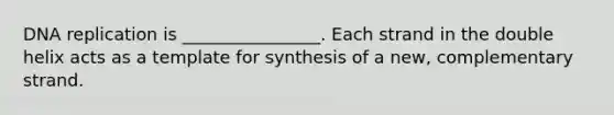 DNA replication is ________________. Each strand in the double helix acts as a template for synthesis of a new, complementary strand.