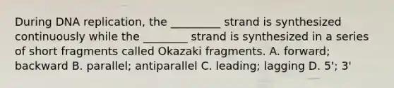 During <a href='https://www.questionai.com/knowledge/kofV2VQU2J-dna-replication' class='anchor-knowledge'>dna replication</a>, the _________ strand is synthesized continuously while the ________ strand is synthesized in a series of short fragments called Okazaki fragments. A. forward; backward B. parallel; antiparallel C. leading; lagging D. 5'; 3'