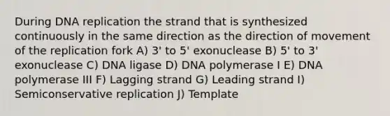 During DNA replication the strand that is synthesized continuously in the same direction as the direction of movement of the replication fork A) 3' to 5' exonuclease B) 5' to 3' exonuclease C) DNA ligase D) DNA polymerase I E) DNA polymerase III F) Lagging strand G) Leading strand I) Semiconservative replication J) Template