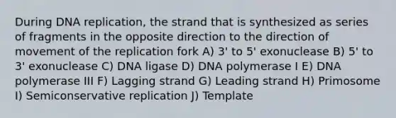 During DNA replication, the strand that is synthesized as series of fragments in the opposite direction to the direction of movement of the replication fork A) 3' to 5' exonuclease B) 5' to 3' exonuclease C) DNA ligase D) DNA polymerase I E) DNA polymerase III F) Lagging strand G) Leading strand H) Primosome I) Semiconservative replication J) Template