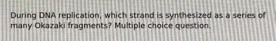 During DNA replication, which strand is synthesized as a series of many Okazaki fragments? Multiple choice question.