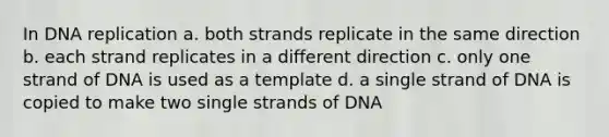 In <a href='https://www.questionai.com/knowledge/kofV2VQU2J-dna-replication' class='anchor-knowledge'>dna replication</a> a. both strands replicate in the same direction b. each strand replicates in a different direction c. only one strand of DNA is used as a template d. a single strand of DNA is copied to make two single strands of DNA