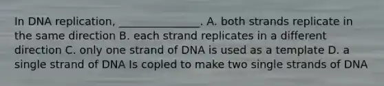 In DNA replication, _______________. A. both strands replicate in the same direction B. each strand replicates in a different direction C. only one strand of DNA is used as a template D. a single strand of DNA Is copled to make two single strands of DNA