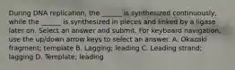 During DNA replication, the ______ is synthesized continuously, while the ______ is synthesized in pieces and linked by a ligase later on. Select an answer and submit. For keyboard navigation, use the up/down arrow keys to select an answer. A. Okazaki fragment; template B. Lagging; leading C. Leading strand; lagging D. Template; leading