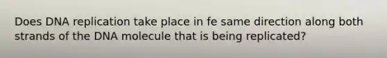 Does DNA replication take place in fe same direction along both strands of the DNA molecule that is being replicated?