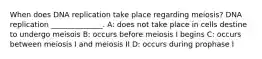 When does DNA replication take place regarding meiosis? DNA replication ______________. A: does not take place in cells destine to undergo meisois B: occurs before meiosis I begins C: occurs between meiosis I and meiosis II D: occurs during prophase I