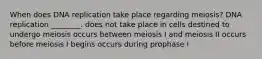 When does DNA replication take place regarding meiosis? DNA replication ________. does not take place in cells destined to undergo meiosis occurs between meiosis I and meiosis II occurs before meiosis I begins occurs during prophase I