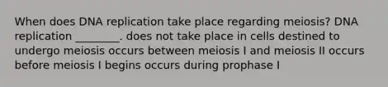 When does DNA replication take place regarding meiosis? DNA replication ________. does not take place in cells destined to undergo meiosis occurs between meiosis I and meiosis II occurs before meiosis I begins occurs during prophase I