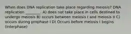 When does DNA replication take place regarding meiosis? DNA replication ________. A) does not take place in cells destined to undergo meiosis B) occurs between meiosis I and meiosis II C) occurs during prophase I D) Occurs before meiosis I begins (interphase)