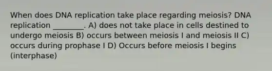 When does DNA replication take place regarding meiosis? DNA replication ________. A) does not take place in cells destined to undergo meiosis B) occurs between meiosis I and meiosis II C) occurs during prophase I D) Occurs before meiosis I begins (interphase)