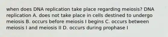 when does DNA replication take place regarding meiosis? DNA replication A. does not take place in cells destined to undergo meiosis B. occurs before meiosis I begins C. occurs between meiosis I and meiosis II D. occurs during prophase I