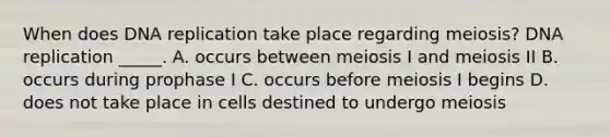 When does DNA replication take place regarding meiosis? DNA replication _____. A. occurs between meiosis I and meiosis II B. occurs during prophase I C. occurs before meiosis I begins D. does not take place in cells destined to undergo meiosis