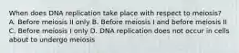 When does DNA replication take place with respect to meiosis? A. Before meiosis II only B. Before meiosis I and before meiosis II C. Before meiosis I only D. DNA replication does not occur in cells about to undergo meiosis