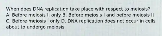 When does DNA replication take place with respect to meiosis? A. Before meiosis II only B. Before meiosis I and before meiosis II C. Before meiosis I only D. DNA replication does not occur in cells about to undergo meiosis