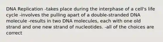 <a href='https://www.questionai.com/knowledge/kofV2VQU2J-dna-replication' class='anchor-knowledge'>dna replication</a> -takes place during the interphase of a cell's life cycle -involves the pulling apart of a double-stranded DNA molecule -results in two DNA molecules, each with one old strand and one new strand of nucleotides. -all of the choices are correct