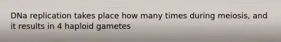 DNa replication takes place how many times during meiosis, and it results in 4 haploid gametes