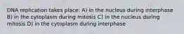 DNA replication takes place: A) in the nucleus during interphase B) in the cytoplasm during mitosis C) in the nucleus during mitosis D) in the cytoplasm during interphase