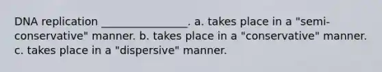 DNA replication ________________. a. takes place in a "semi-conservative" manner. b. takes place in a "conservative" manner. c. takes place in a "dispersive" manner.