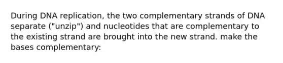 During DNA replication, the two complementary strands of DNA separate ("unzip") and nucleotides that are complementary to the existing strand are brought into the new strand. make the bases complementary: