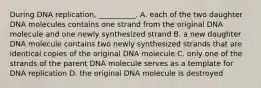 During DNA replication, __________. A. each of the two daughter DNA molecules contains one strand from the original DNA molecule and one newly synthesized strand B. a new daughter DNA molecule contains two newly synthesized strands that are identical copies of the original DNA molecule C. only one of the strands of the parent DNA molecule serves as a template for DNA replication D. the original DNA molecule is destroyed