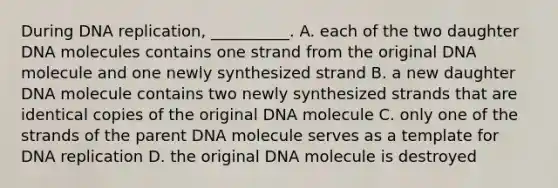 During DNA replication, __________. A. each of the two daughter DNA molecules contains one strand from the original DNA molecule and one newly synthesized strand B. a new daughter DNA molecule contains two newly synthesized strands that are identical copies of the original DNA molecule C. only one of the strands of the parent DNA molecule serves as a template for DNA replication D. the original DNA molecule is destroyed