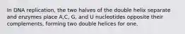 In DNA replication, the two halves of the double helix separate and enzymes place A,C, G, and U nucleotides opposite their complements, forming two double helices for one.