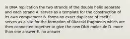 in DNA replication the two strands of the double helix separate and each strand A. serves as a template for the construction of its own complement B. forms an exact duplicate of itself C. serves as a site for the formation of Okazaki fragments which are then connected together to give the new DNA molecule D. more than one answer E. no answer