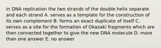 in DNA replication the two strands of the double helix separate and each strand A. serves as a template for the construction of its own complement B. forms an exact duplicate of itself C. serves as a site for the formation of Okazaki fragments which are then connected together to give the new DNA molecule D. more than one answer E. no answer