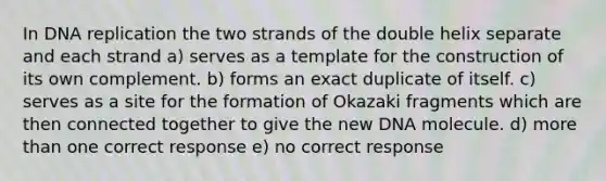 In DNA replication the two strands of the double helix separate and each strand a) serves as a template for the construction of its own complement. b) forms an exact duplicate of itself. c) serves as a site for the formation of Okazaki fragments which are then connected together to give the new DNA molecule. d) more than one correct response e) no correct response