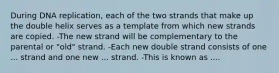 During DNA replication, each of the two strands that make up the double helix serves as a template from which new strands are copied. -The new strand will be complementary to the parental or "old" strand. -Each new double strand consists of one ... strand and one new ... strand. -This is known as ....