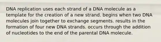 DNA replication uses each strand of a DNA molecule as a template for the creation of a new strand. begins when two DNA molecules join together to exchange segments. results in the formation of four new DNA strands. occurs through the addition of nucleotides to the end of the parental DNA molecule.