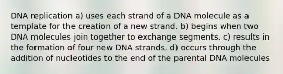 <a href='https://www.questionai.com/knowledge/kofV2VQU2J-dna-replication' class='anchor-knowledge'>dna replication</a> a) uses each strand of a DNA molecule as a template for the creation of a new strand. b) begins when two DNA molecules join together to exchange segments. c) results in the formation of four new DNA strands. d) occurs through the addition of nucleotides to the end of the parental DNA molecules