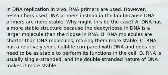 In <a href='https://www.questionai.com/knowledge/kofV2VQU2J-dna-replication' class='anchor-knowledge'>dna replication</a> in vivo, RNA primers are used. However, researchers used DNA primers instead in the lab because DNA primers are more stable. Why might this be the case? A. DNA has a more stable structure because the deoxyribose in DNA is a larger molecule than the ribose in RNA. B. RNA molecules are shorter than DNA molecules, making them more stable. C. RNA has a relatively short half-life compared with DNA and does not need to be as stable to perform its functions in the cell. D. RNA is usually single-stranded, and the double-stranded nature of DNA makes it more stable.