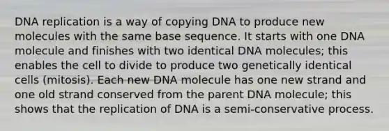 DNA replication is a way of copying DNA to produce new molecules with the same base sequence. It starts with one DNA molecule and finishes with two identical DNA molecules; this enables the cell to divide to produce two genetically identical cells (mitosis). Each new DNA molecule has one new strand and one old strand conserved from the parent DNA molecule; this shows that the replication of DNA is a semi-conservative process.