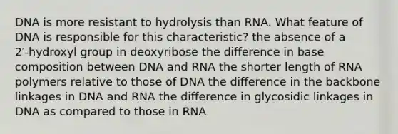 DNA is more resistant to hydrolysis than RNA. What feature of DNA is responsible for this characteristic? the absence of a 2′‑hydroxyl group in deoxyribose the difference in base composition between DNA and RNA the shorter length of RNA polymers relative to those of DNA the difference in the backbone linkages in DNA and RNA the difference in glycosidic linkages in DNA as compared to those in RNA