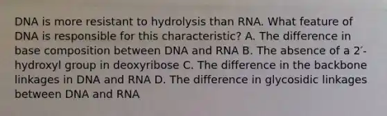 DNA is more resistant to hydrolysis than RNA. What feature of DNA is responsible for this characteristic? A. The difference in base composition between DNA and RNA B. The absence of a 2′-hydroxyl group in deoxyribose C. The difference in the backbone linkages in DNA and RNA D. The difference in glycosidic linkages between DNA and RNA