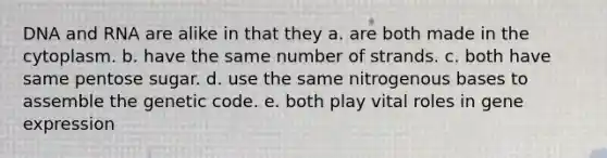 ​DNA and RNA are alike in that they a. ​are both made in the cytoplasm. b. ​have the same number of strands. c. ​both have same pentose sugar. d. ​use the same nitrogenous bases to assemble the genetic code. e. ​both play vital roles in gene expression